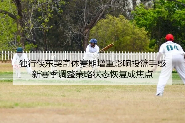 独行侠东契奇休赛期增重影响投篮手感 新赛季调整策略状态恢复成焦点 | Leyu
